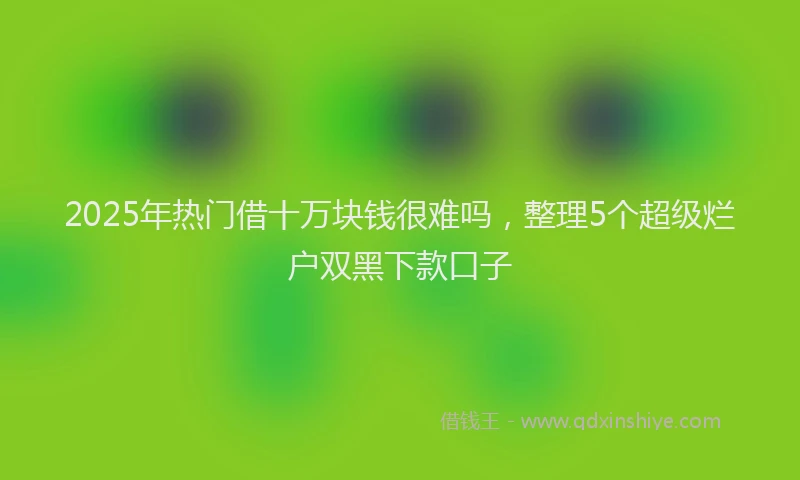 2025年热门借十万块钱很难吗，整理5个超级烂户双黑下款口子