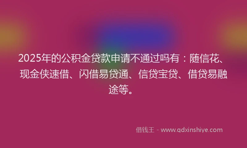 2025年的公积金贷款申请不通过吗有：随信花、现金侠速借、闪借易贷通、信贷宝贷、借贷易融途等。