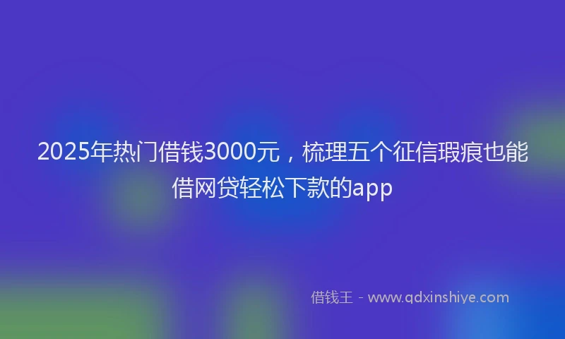 2025年热门借钱3000元，梳理五个征信瑕疵也能借网贷轻松下款的app