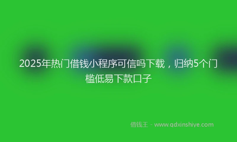 2025年热门借钱小程序可信吗下载，归纳5个门槛低易下款口子