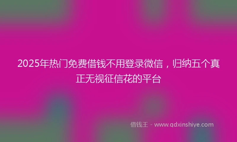 2025年热门免费借钱不用登录微信，归纳五个真正无视征信花的平台