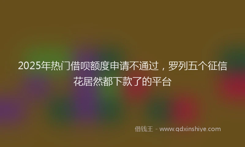 2025年热门借呗额度申请不通过，罗列五个征信花居然都下款了的平台