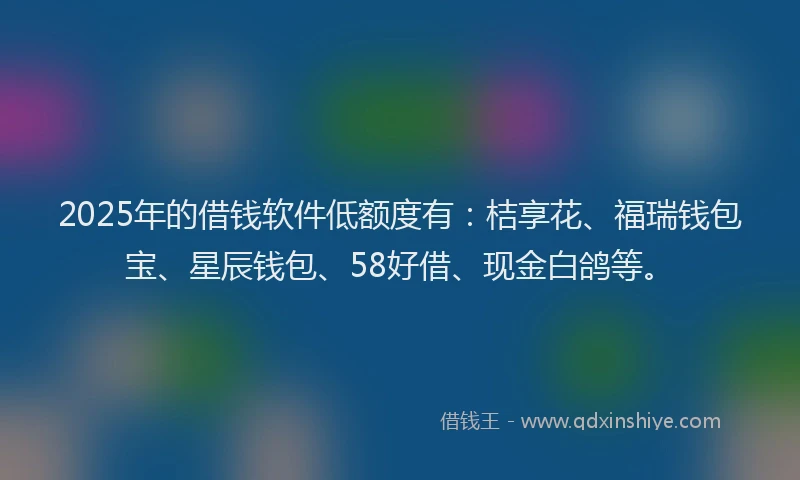 2025年的借钱软件低额度有：桔享花、福瑞钱包宝、星辰钱包、58好借、现金白鸽等。