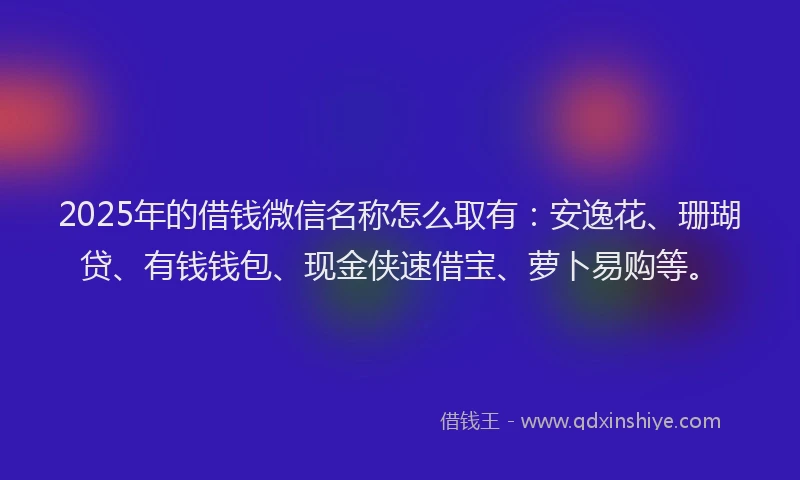 2025年的借钱微信名称怎么取有：安逸花、珊瑚贷、有钱钱包、现金侠速借宝、萝卜易购等。