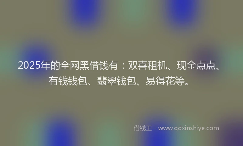 2025年的全网黑借钱有：双喜租机、现金点点、有钱钱包、翡翠钱包、易得花等。