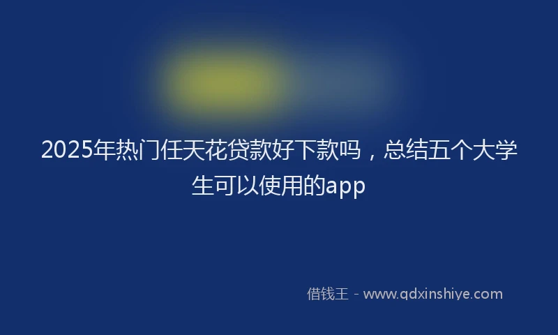 2025年热门任天花贷款好下款吗，总结五个大学生可以使用的app