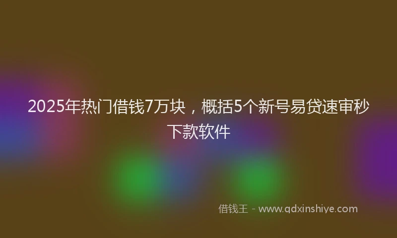 2025年热门借钱7万块，概括5个新号易贷速审秒下款软件