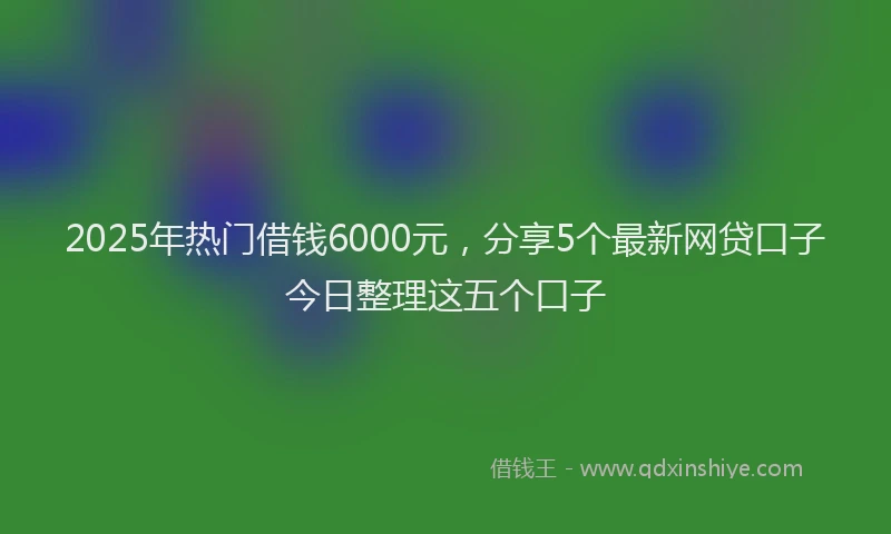 2025年热门借钱6000元，分享5个最新网贷口子今日整理这五个口子