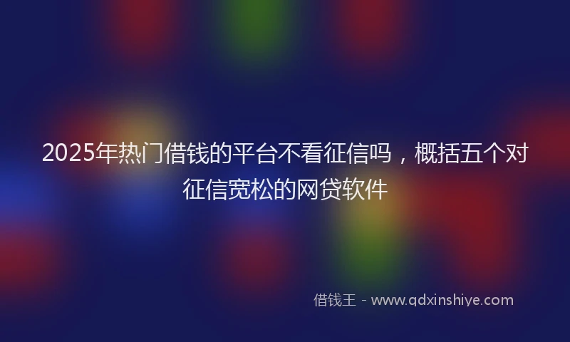 2025年热门借钱的平台不看征信吗，概括五个对征信宽松的网贷软件