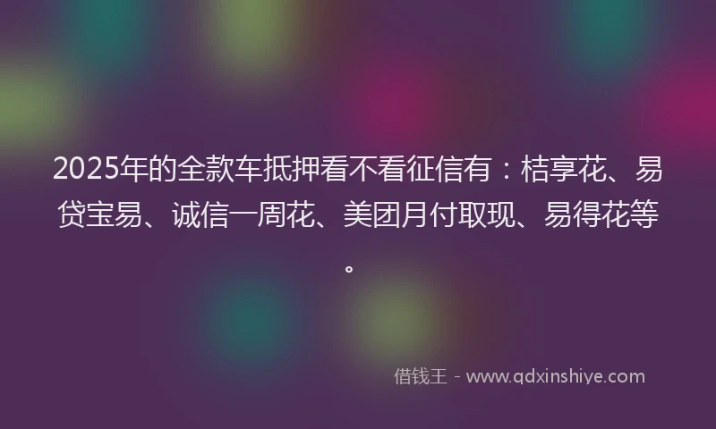 2025年的全款车抵押看不看征信有：桔享花、易贷宝易、诚信一周花、美团月付取现、易得花等。