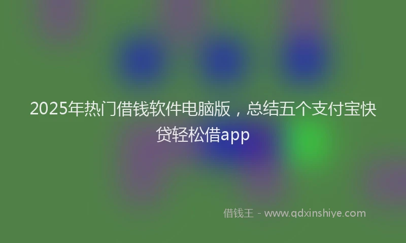 2025年热门借钱软件电脑版，总结五个支付宝快贷轻松借app