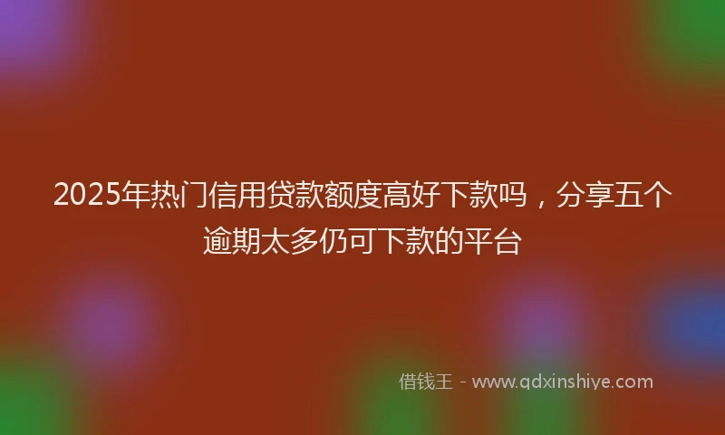 2025年热门信用贷款额度高好下款吗，分享五个逾期太多仍可下款的平台