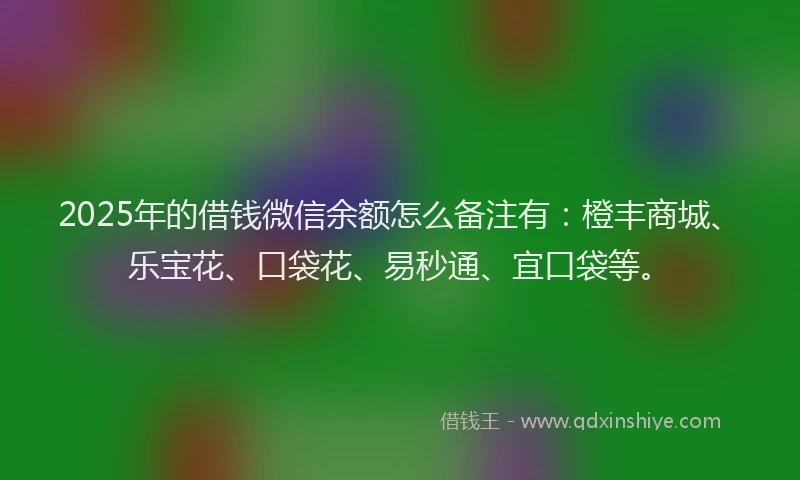 2025年的借钱微信余额怎么备注有：橙丰商城、乐宝花、口袋花、易秒通、宜口袋等。
