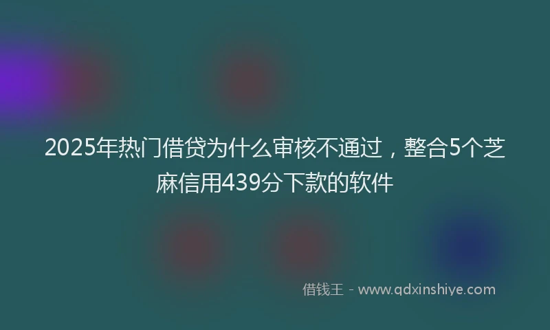 2025年热门借贷为什么审核不通过，整合5个芝麻信用439分下款的软件