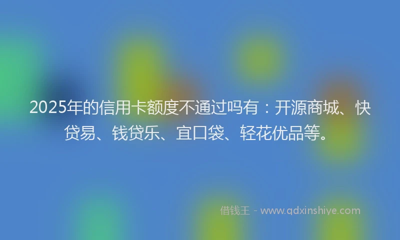 2025年的信用卡额度不通过吗有：开源商城、快贷易、钱贷乐、宜口袋、轻花优品等。