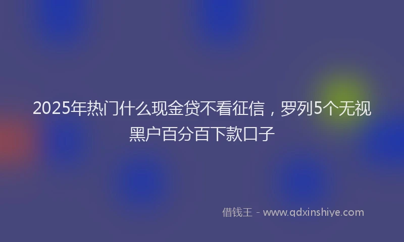 2025年热门什么现金贷不看征信，罗列5个无视黑户百分百下款口子