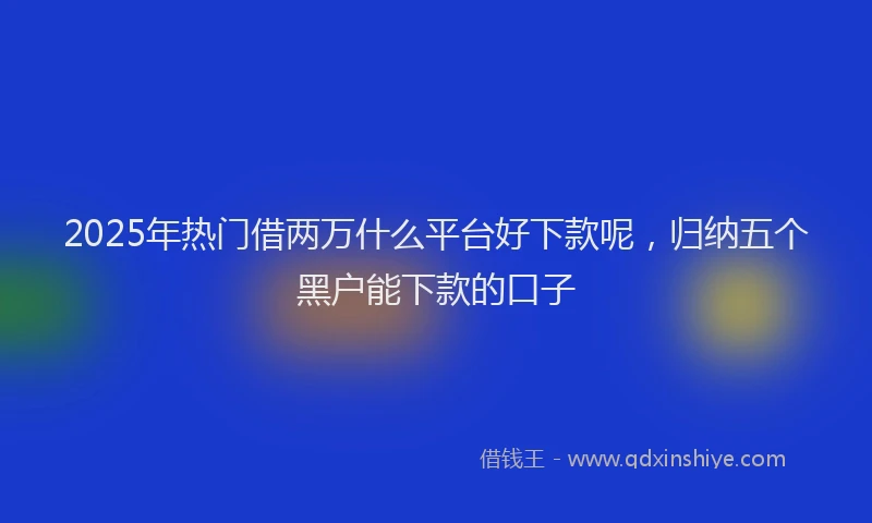 2025年热门借两万什么平台好下款呢，归纳五个黑户能下款的口子