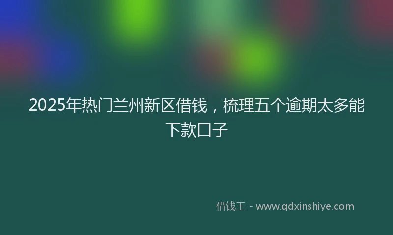 2025年热门兰州新区借钱，梳理五个逾期太多能下款口子