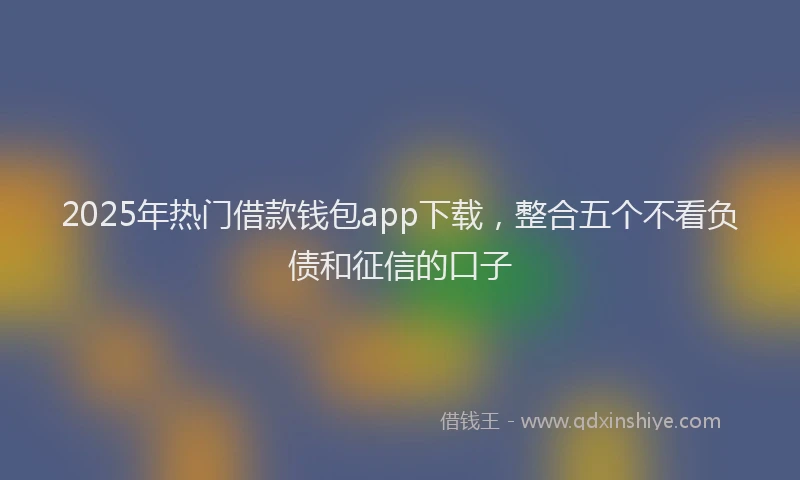 2025年热门借款钱包app下载，整合五个不看负债和征信的口子