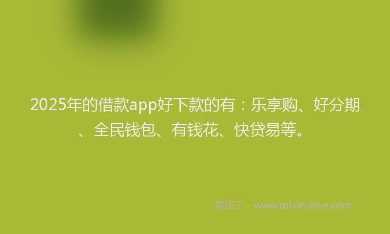 2025年的借款app好下款的有：乐享购、好分期、全民钱包、有钱花、快贷易等。