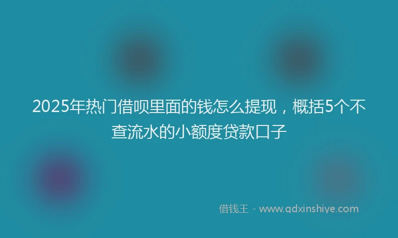 2025年热门借呗里面的钱怎么提现，概括5个不查流水的小额度贷款口子