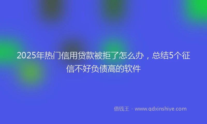 2025年热门信用贷款被拒了怎么办，总结5个征信不好负债高的软件