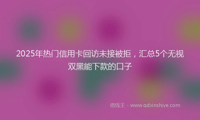 2025年热门信用卡回访未接被拒，汇总5个无视双黑能下款的口子