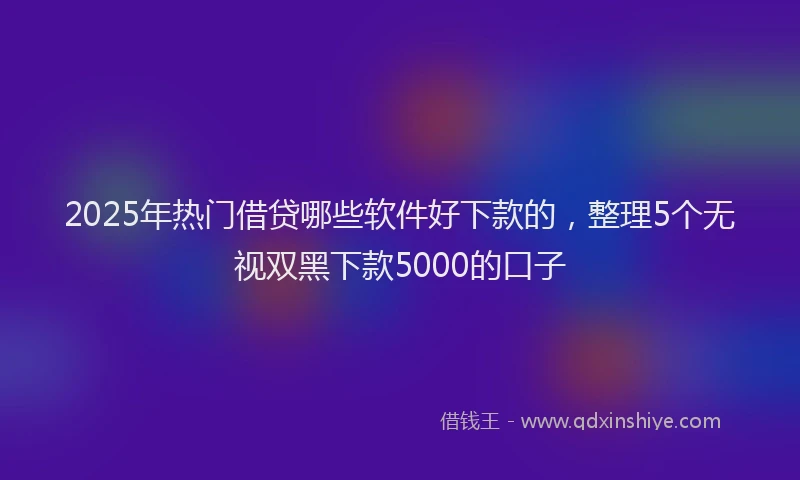 2025年热门借贷哪些软件好下款的，整理5个无视双黑下款5000的口子