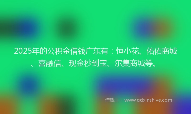 2025年的公积金借钱广东有：恒小花、佑佑商城、喜融信、现金秒到宝、尔集商城等。