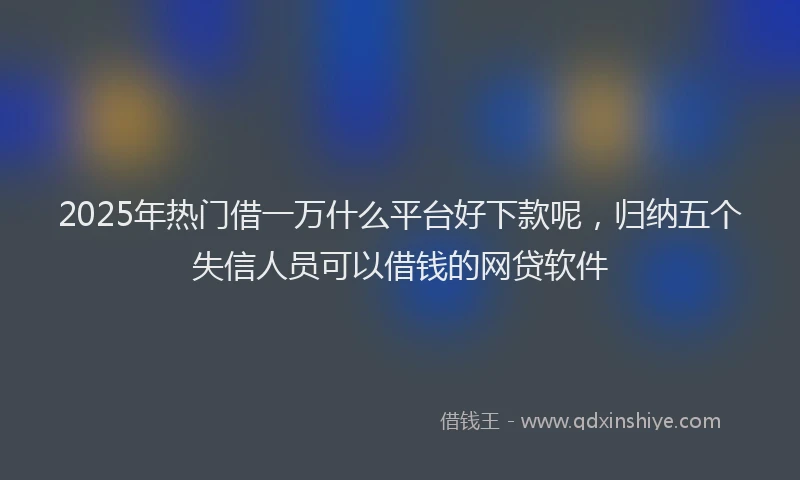 2025年热门借一万什么平台好下款呢，归纳五个失信人员可以借钱的网贷软件