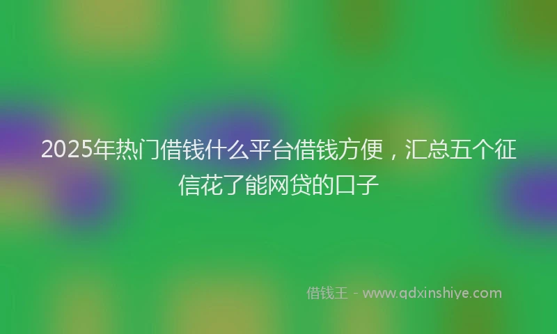 2025年热门借钱什么平台借钱方便，汇总五个征信花了能网贷的口子