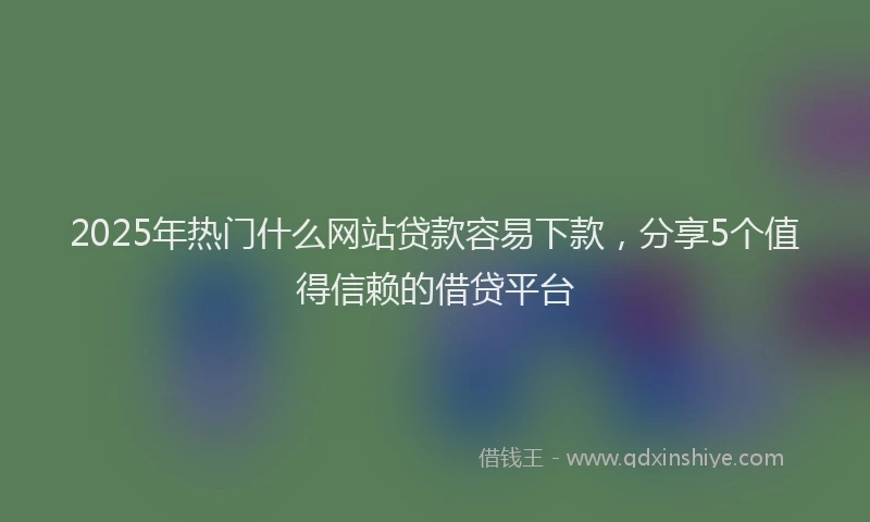 2025年热门什么网站贷款容易下款，分享5个值得信赖的借贷平台