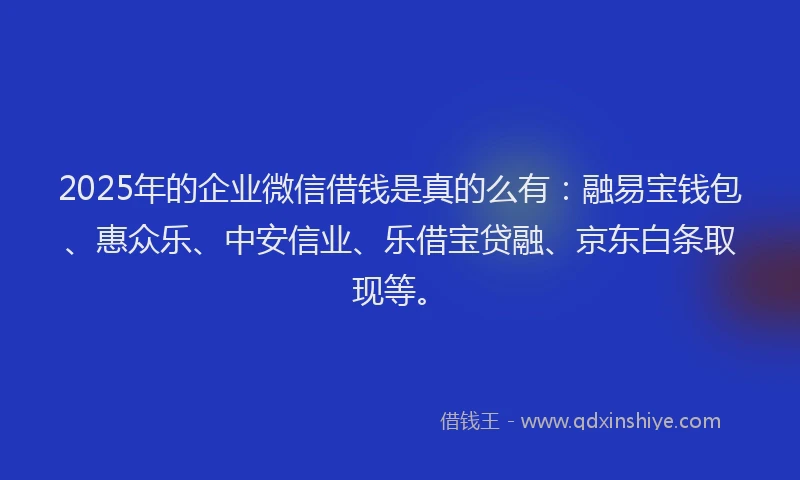 2025年的企业微信借钱是真的么有：融易宝钱包、惠众乐、中安信业、乐借宝贷融、京东白条取现等。