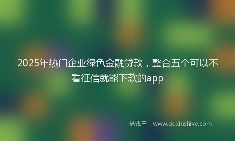 2025年热门企业绿色金融贷款，整合五个可以不看征信就能下款的app