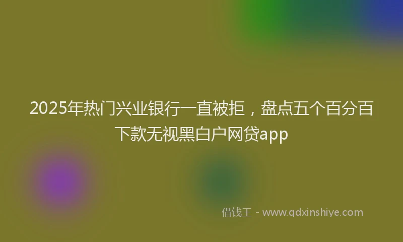 2025年热门兴业银行一直被拒，盘点五个百分百下款无视黑白户网贷app
