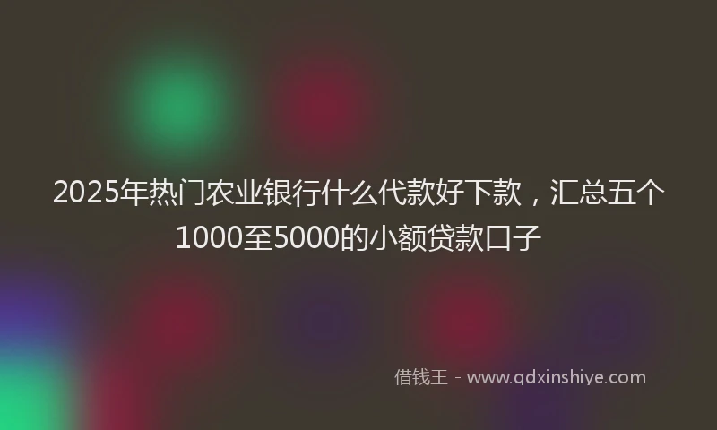2025年热门农业银行什么代款好下款，汇总五个1000至5000的小额贷款口子