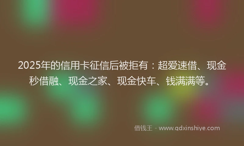 2025年的信用卡征信后被拒有：超爱速借、现金秒借融、现金之家、现金快车、钱满满等。