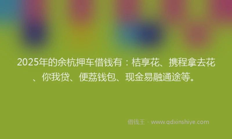 2025年的余杭押车借钱有：桔享花、携程拿去花、你我贷、便荔钱包、现金易融通途等。