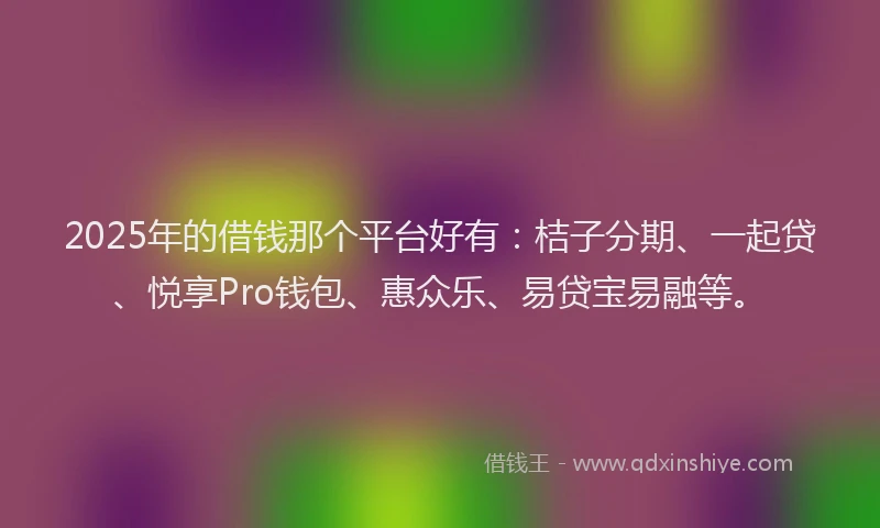 2025年的借钱那个平台好有：桔子分期、一起贷、悦享Pro钱包、惠众乐、易贷宝易融等。