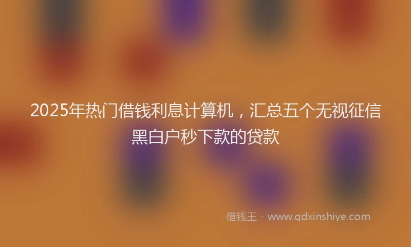 2025年热门借钱利息计算机，汇总五个无视征信黑白户秒下款的贷款
