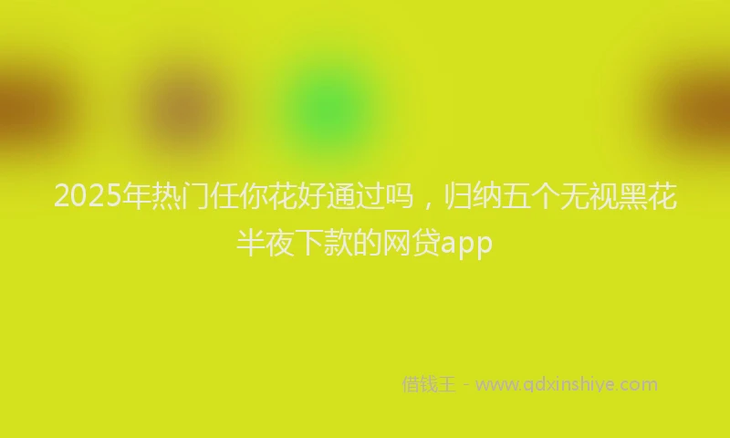 2025年热门任你花好通过吗，归纳五个无视黑花半夜下款的网贷app