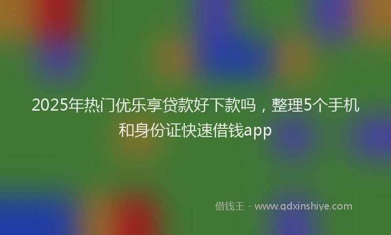 2025年热门优乐享贷款好下款吗，整理5个手机和身份证快速借钱app