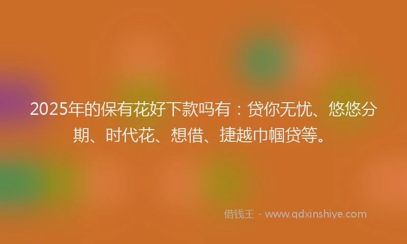2025年的保有花好下款吗有：贷你无忧、悠悠分期、时代花、想借、捷越巾帼贷等。