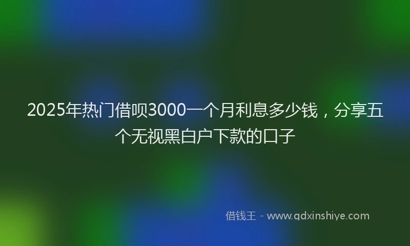 2025年热门借呗3000一个月利息多少钱，分享五个无视黑白户下款的口子