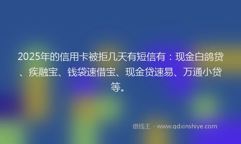 2025年的信用卡被拒几天有短信有：现金白鸽贷、疾融宝、钱袋速借宝、现金贷速易、万通小贷等。