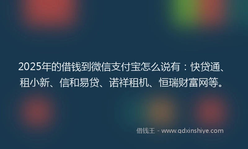 2025年的借钱到微信支付宝怎么说有：快贷通、租小新、信和易贷、诺祥租机、恒瑞财富网等。