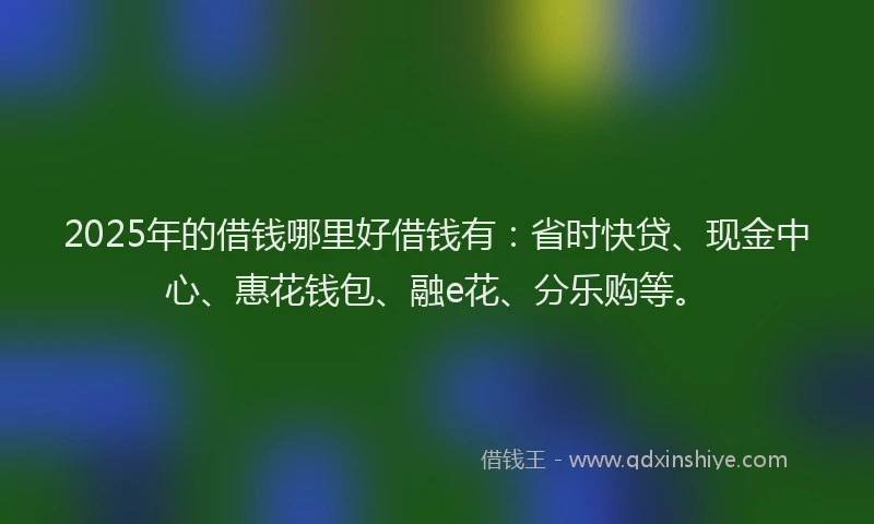 2025年的借钱哪里好借钱有：省时快贷、现金中心、惠花钱包、融e花、分乐购等。