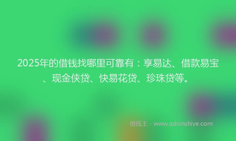 2025年的借钱找哪里可靠有：享易达、借款易宝、现金侠贷、快易花贷、珍珠贷等。