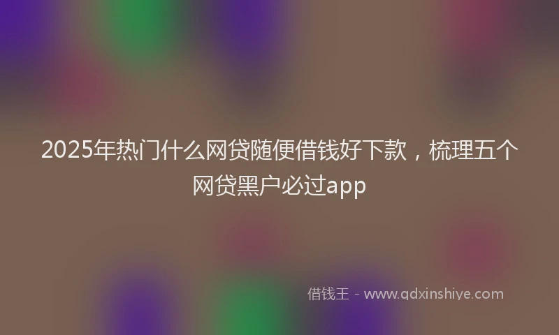 2025年热门什么网贷随便借钱好下款，梳理五个网贷黑户必过app