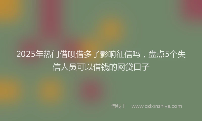 2025年热门借呗借多了影响征信吗，盘点5个失信人员可以借钱的网贷口子